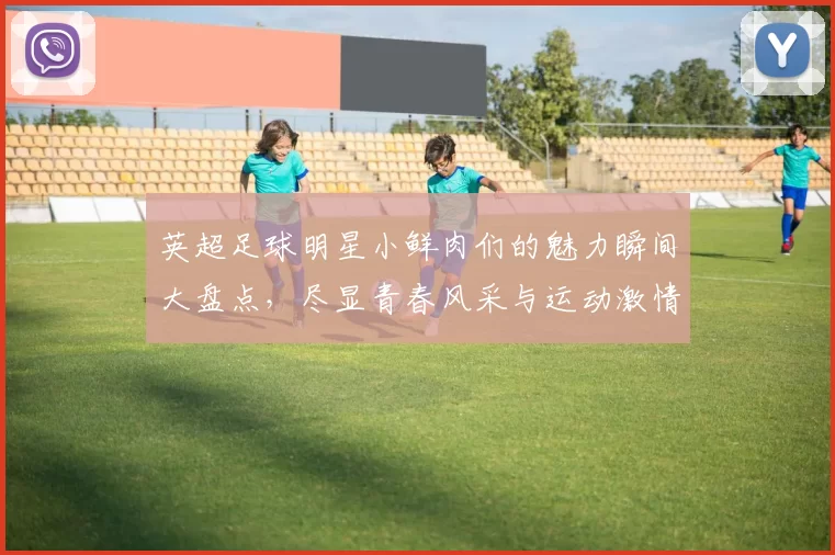 英超足球明星小鲜肉们的魅力瞬间大盘点，尽显青春风采与运动激情