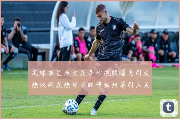 足球明星与女友争吵视频曝光引发热议网友热评不断情感纠葛引人关注