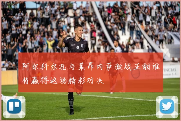 阿尔科尔孔与莱昂内萨激战正酣谁将赢得这场精彩对决