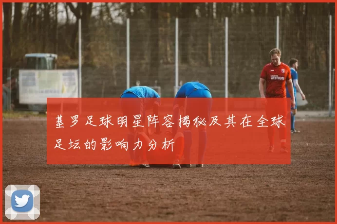 基罗足球明星阵容揭秘及其在全球足坛的影响力分析