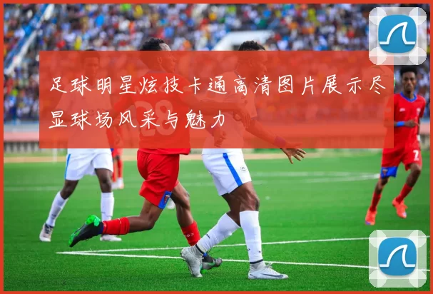 足球明星炫技卡通高清图片展示尽显球场风采与魅力