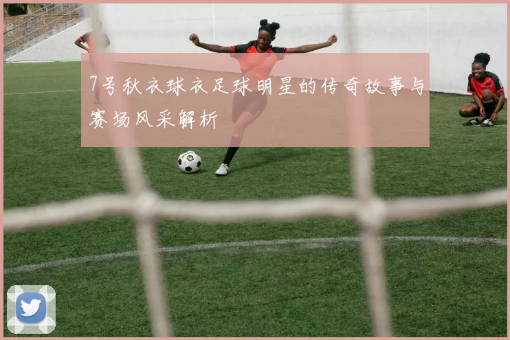 7号秋衣球衣足球明星的传奇故事与赛场风采解析