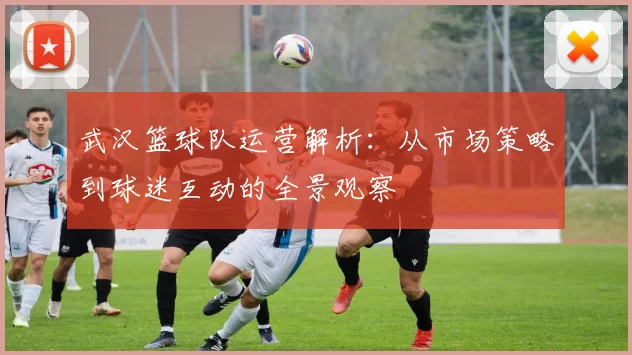 武汉篮球队运营解析：从市场策略到球迷互动的全景观察