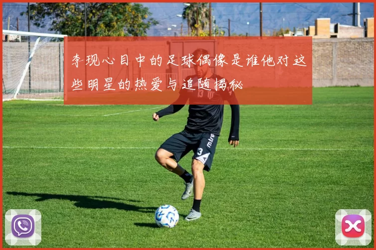 李现心目中的足球偶像是谁他对这些明星的热爱与追随揭秘