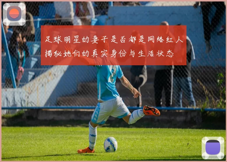 足球明星的妻子是否都是网络红人揭秘她们的真实身份与生活状态