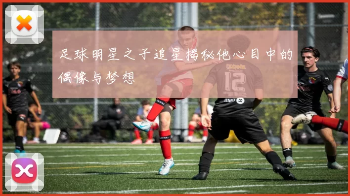 足球明星之子追星揭秘他心目中的偶像与梦想