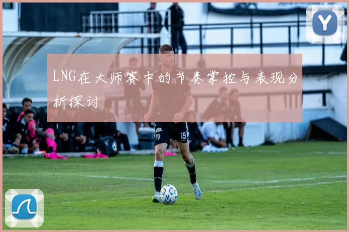 LNG在大师赛中的节奏掌控与表现分析探讨