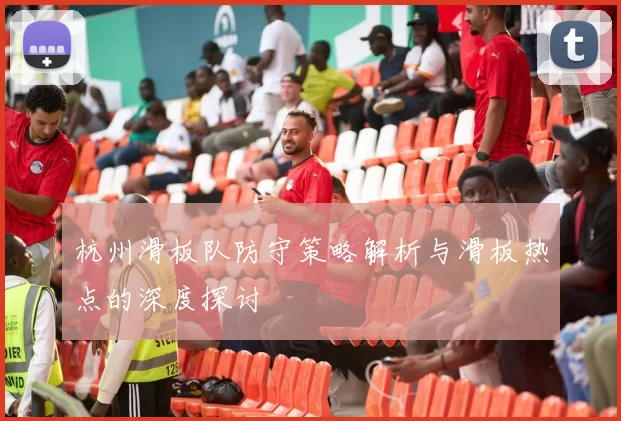 杭州滑板队防守策略解析与滑板热点的深度探讨