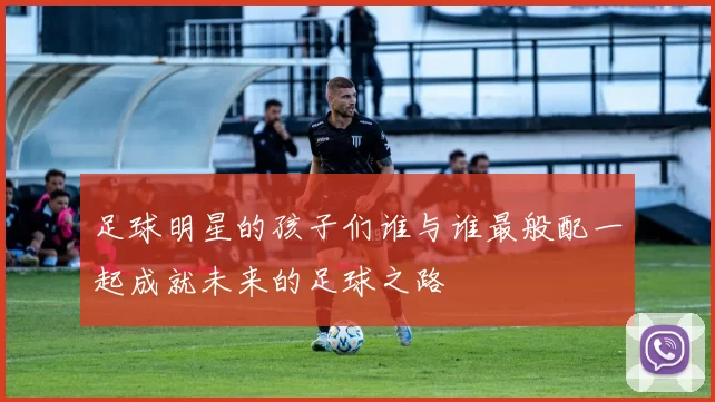 足球明星的孩子们谁与谁最般配一起成就未来的足球之路