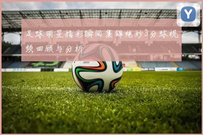 足球明星精彩瞬间集锦绝妙3分球视频回顾与分析