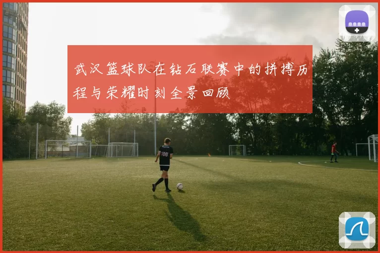 武汉篮球队在钻石联赛中的拼搏历程与荣耀时刻全景回顾