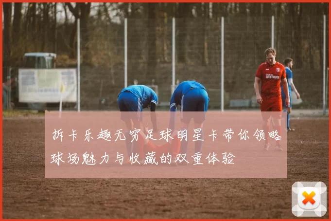 拆卡乐趣无穷足球明星卡带你领略球场魅力与收藏的双重体验