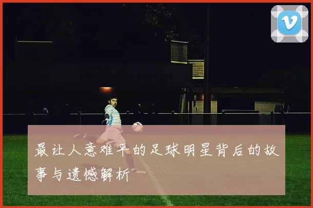 最让人意难平的足球明星背后的故事与遗憾解析