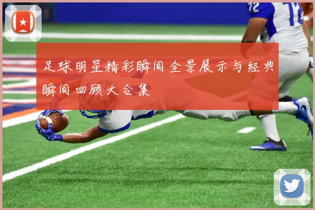 足球明星精彩瞬间全景展示与经典瞬间回顾大合集