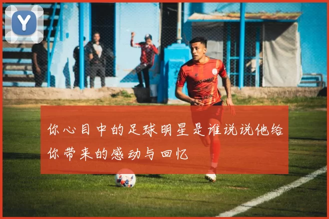 你心目中的足球明星是谁说说他给你带来的感动与回忆