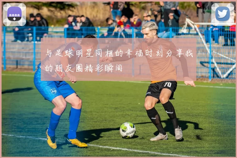 与足球明星同框的幸福时刻分享我的朋友圈精彩瞬间