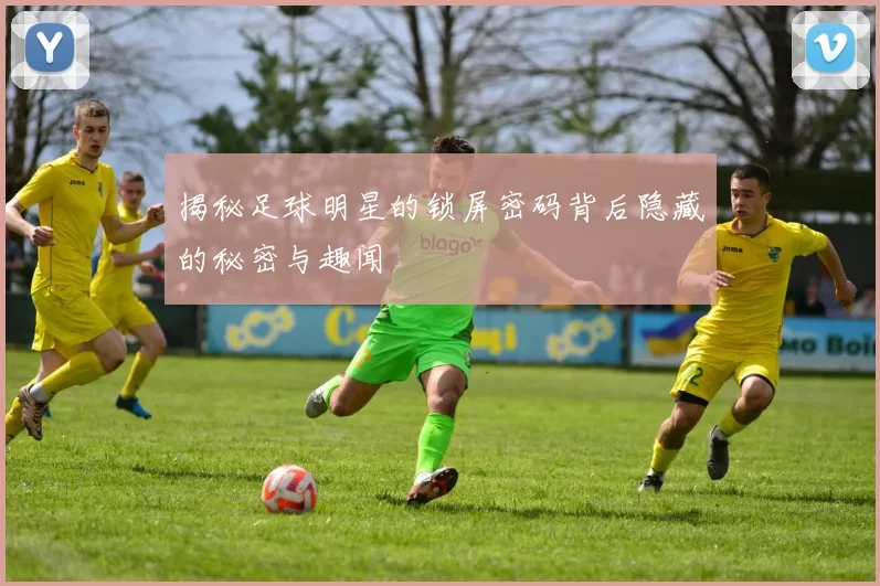 揭秘足球明星的锁屏密码背后隐藏的秘密与趣闻