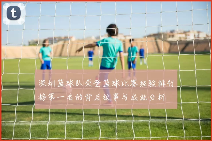 深圳篮球队荣登篮球比赛经验排行榜第一名的背后故事与成就分析