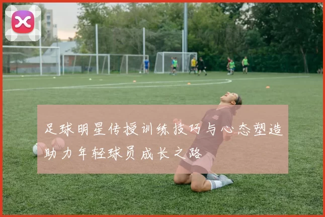 足球明星传授训练技巧与心态塑造助力年轻球员成长之路