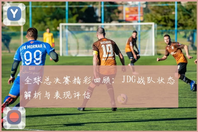 全球总决赛精彩回顾：JDG战队状态解析与表现评估