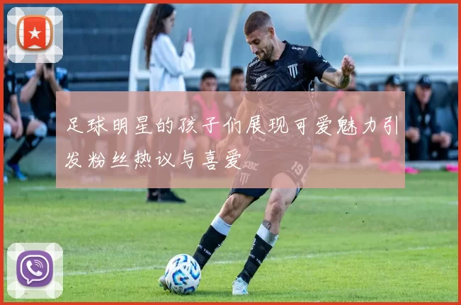 足球明星的孩子们展现可爱魅力引发粉丝热议与喜爱