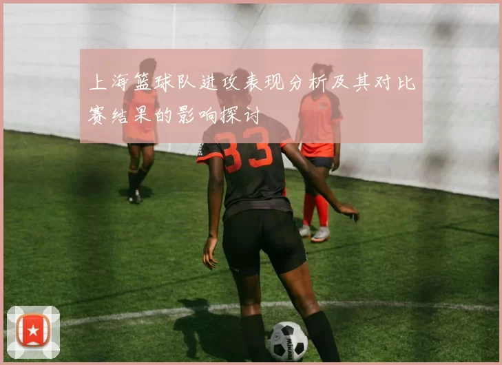 上海篮球队进攻表现分析及其对比赛结果的影响探讨