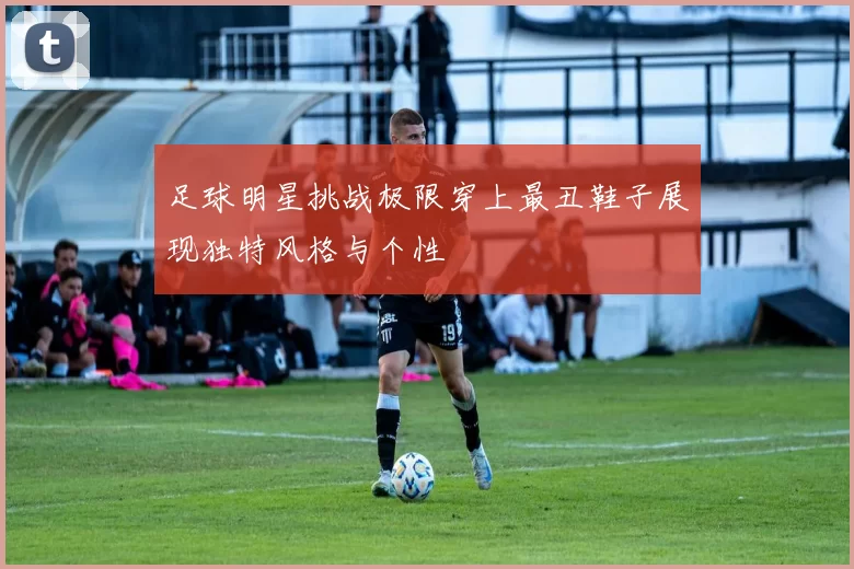 足球明星挑战极限穿上最丑鞋子展现独特风格与个性