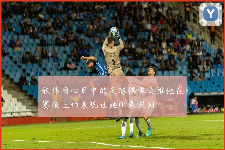张伟丽心目中的足球偶像是谁他在赛场上的表现让她印象深刻