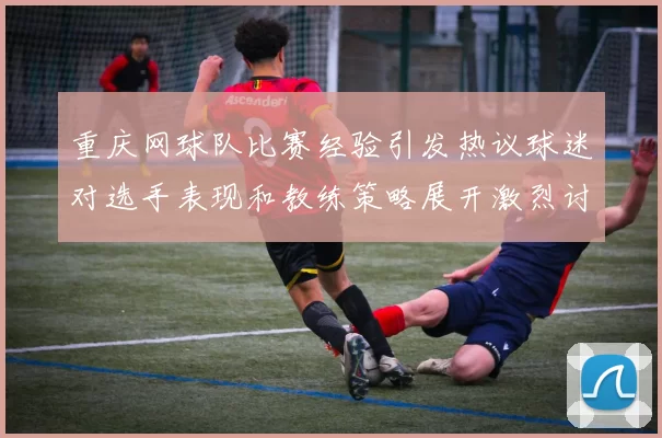 重庆网球队比赛经验引发热议球迷对选手表现和教练策略展开激烈讨论