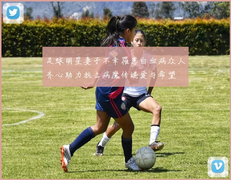足球明星妻子不幸罹患白血病众人齐心助力抗击病魔传递爱与希望
