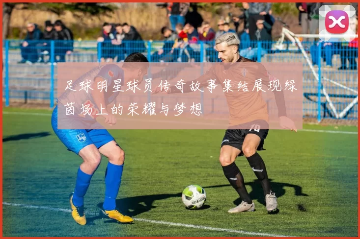 足球明星球员传奇故事集结展现绿茵场上的荣耀与梦想