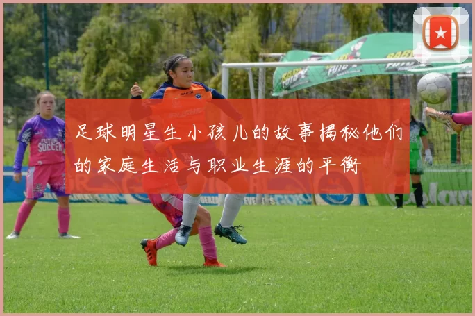 足球明星生小孩儿的故事揭秘他们的家庭生活与职业生涯的平衡