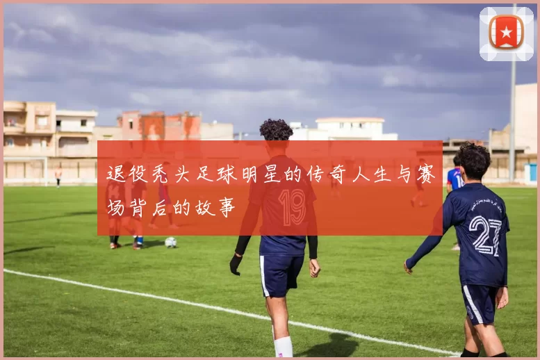 退役秃头足球明星的传奇人生与赛场背后的故事
