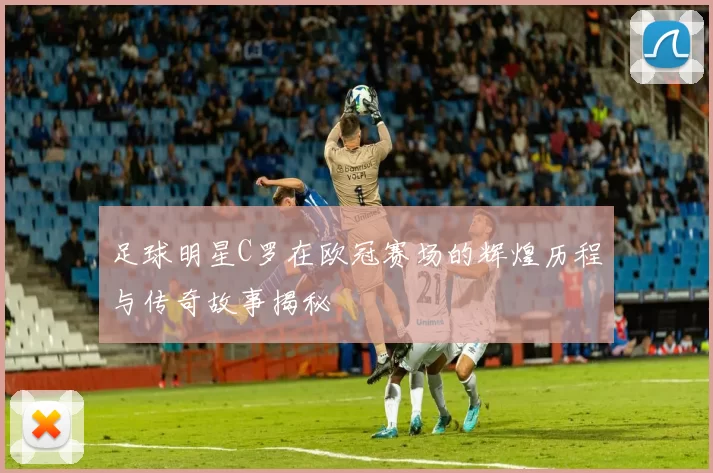 足球明星C罗在欧冠赛场的辉煌历程与传奇故事揭秘