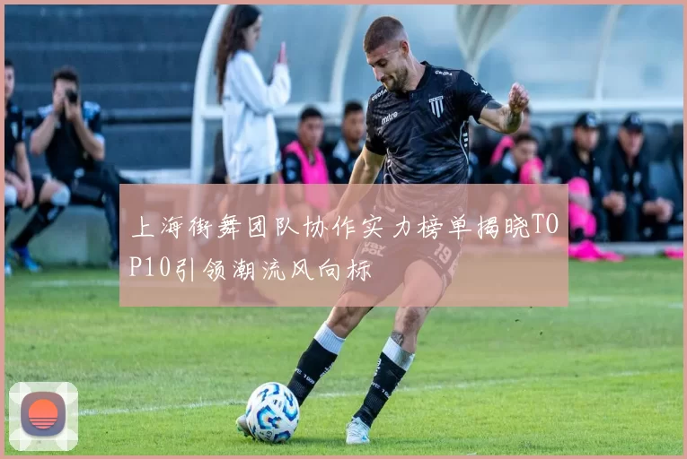 上海街舞团队协作实力榜单揭晓TOP10引领潮流风向标