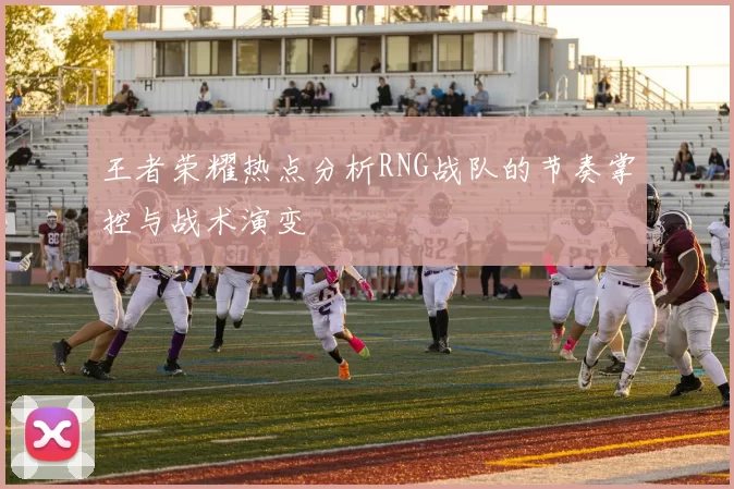 王者荣耀热点分析RNG战队的节奏掌控与战术演变