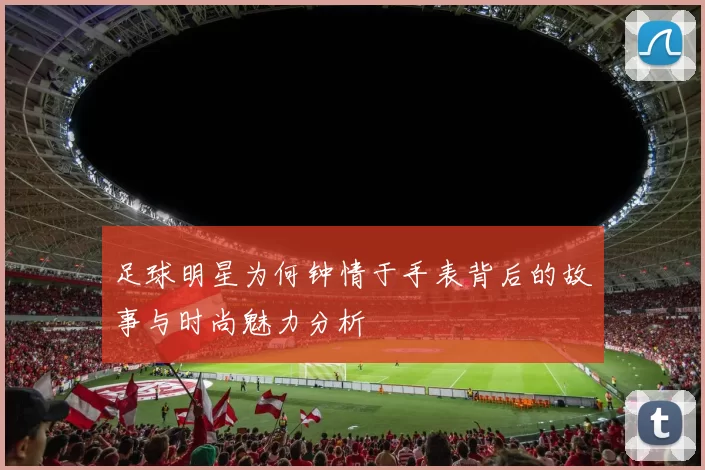 足球明星为何钟情于手表背后的故事与时尚魅力分析